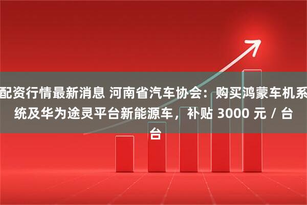 配资行情最新消息 河南省汽车协会：购买鸿蒙车机系统及华为途灵平台新能源车，补贴 3000 元 / 台