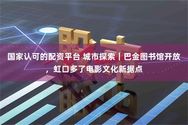 国家认可的配资平台 城市探索｜巴金图书馆开放，虹口多了电影文化新据点