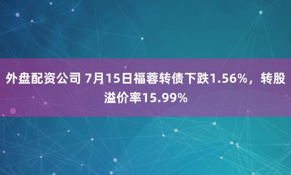外盘配资公司 7月15日福蓉转债下跌1.56%，转股溢价率15.99%