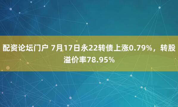 配资论坛门户 7月17日永22转债上涨0.79%，转股溢价率78.95%