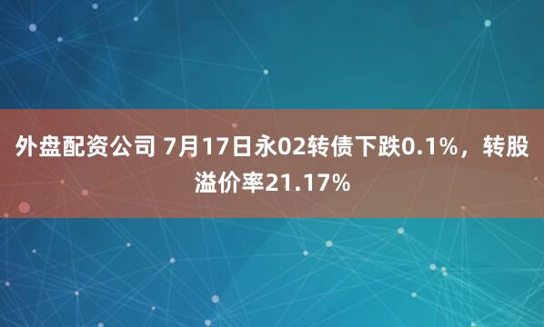 外盘配资公司 7月17日永02转债下跌0.1%，转股溢价率21.17%