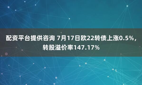 配资平台提供咨询 7月17日欧22转债上涨0.5%，转股溢价率147.17%