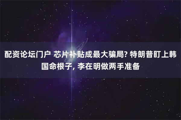 配资论坛门户 芯片补贴成最大骗局? 特朗普盯上韩国命根子, 李在明做两手准备
