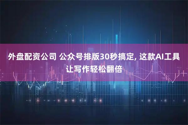 外盘配资公司 公众号排版30秒搞定, 这款AI工具让写作轻松翻倍