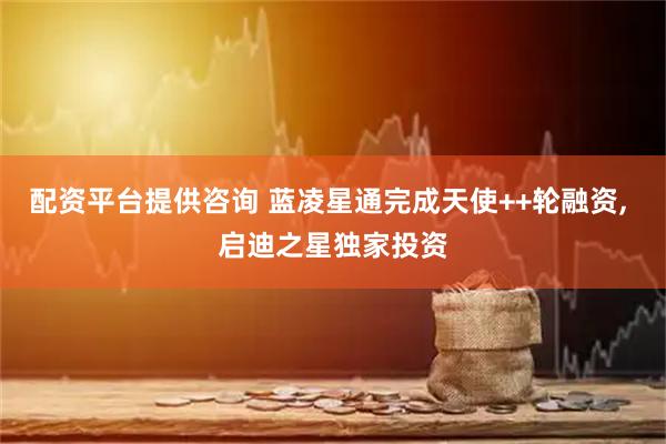配资平台提供咨询 蓝凌星通完成天使++轮融资, 启迪之星独家投资