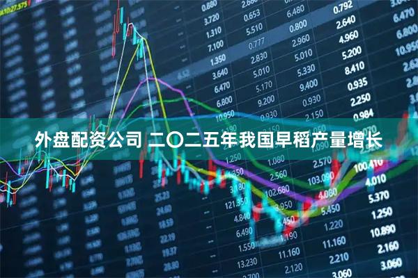 外盘配资公司 二〇二五年我国早稻产量增长
