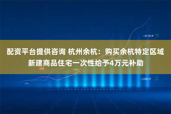 配资平台提供咨询 杭州余杭：购买余杭特定区域新建商品住宅一次性给予4万元补助