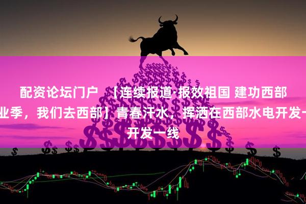 配资论坛门户  【连续报道·报效祖国 建功西部·毕业季，我们去西部】青春汗水，挥洒在西部水电开发一线