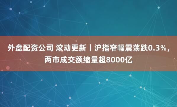 外盘配资公司 滚动更新丨沪指窄幅震荡跌0.3%，两市成交额缩量超8000亿