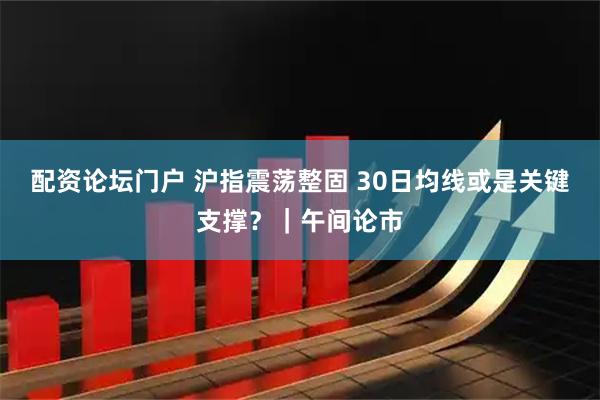 配资论坛门户 沪指震荡整固 30日均线或是关键支撑？｜午间论市