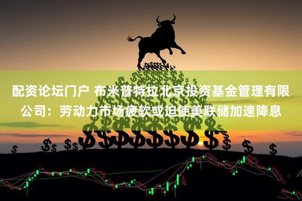 配资论坛门户 布米普特拉北京投资基金管理有限公司：劳动力市场疲软或迫使美联储加速降息