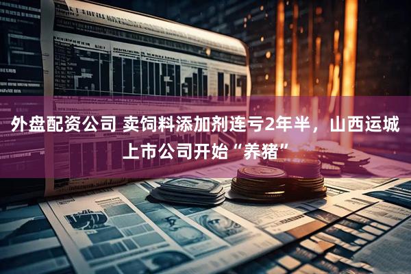 外盘配资公司 卖饲料添加剂连亏2年半，山西运城上市公司开始“养猪”