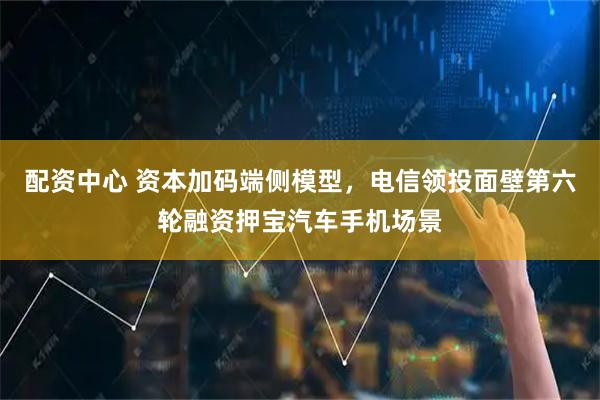 配资中心 资本加码端侧模型，电信领投面壁第六轮融资押宝汽车手机场景